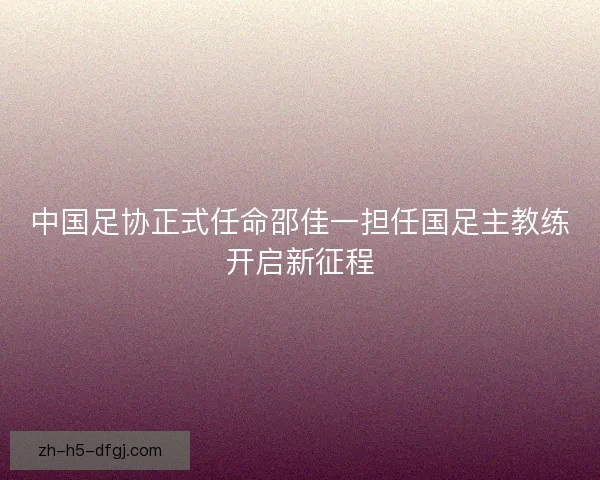 中国足协正式任命邵佳一担任国足主教练开启新征程