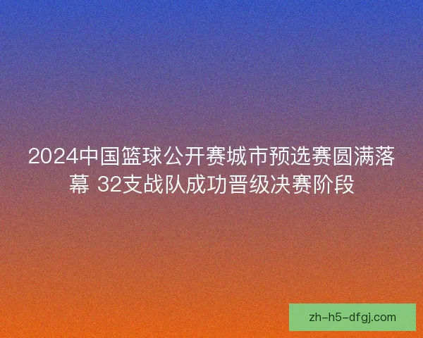2024中国篮球公开赛城市预选赛圆满落幕 32支战队成功晋级决赛阶段