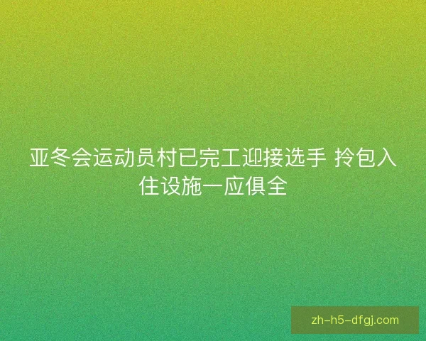 亚冬会运动员村已完工迎接选手 拎包入住设施一应俱全